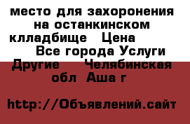 место для захоронения на останкинском клладбище › Цена ­ 1 000 000 - Все города Услуги » Другие   . Челябинская обл.,Аша г.